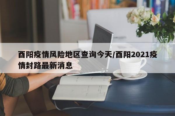 酉阳疫情风险地区查询今天/酉阳2021疫情封路最新消息