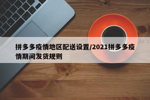 拼多多疫情地区配送设置/2021拼多多疫情期间发货规则