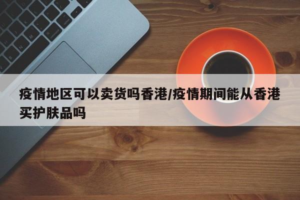 疫情地区可以卖货吗香港/疫情期间能从香港买护肤品吗