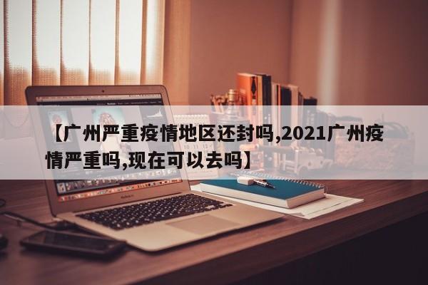 【广州严重疫情地区还封吗,2021广州疫情严重吗,现在可以去吗】