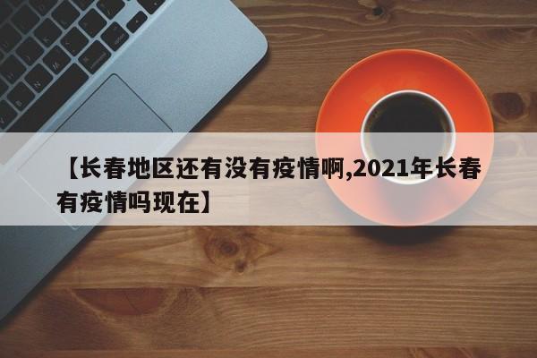 【长春地区还有没有疫情啊,2021年长春有疫情吗现在】