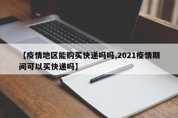 【疫情地区能购买快递吗吗,2021疫情期间可以买快递吗】