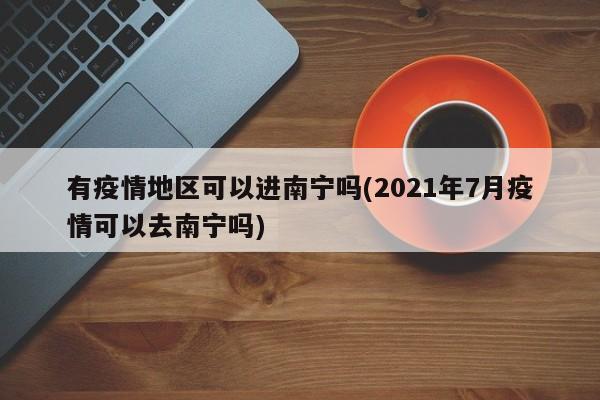 有疫情地区可以进南宁吗(2021年7月疫情可以去南宁吗)