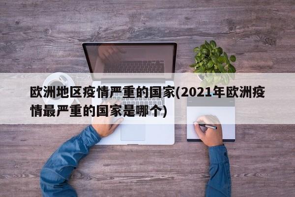 欧洲地区疫情严重的国家(2021年欧洲疫情最严重的国家是哪个)