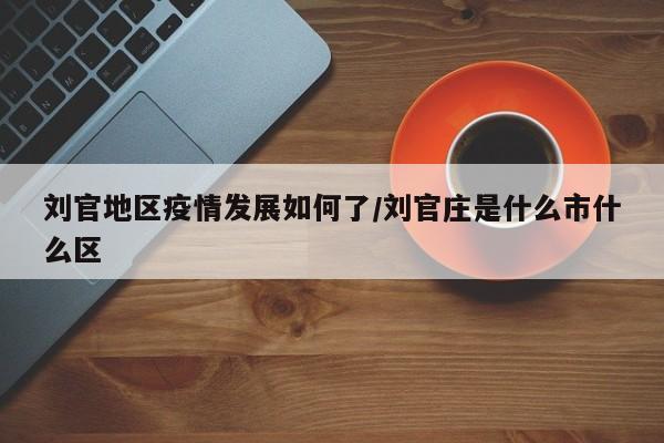 刘官地区疫情发展如何了/刘官庄是什么市什么区