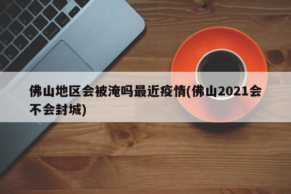 佛山地区会被淹吗最近疫情(佛山2021会不会封城)