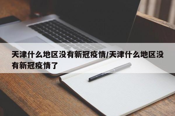 天津什么地区没有新冠疫情/天津什么地区没有新冠疫情了