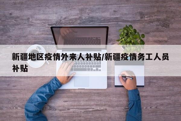 新疆地区疫情外来人补贴/新疆疫情务工人员补贴