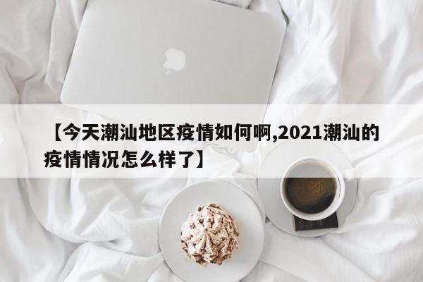 【今天潮汕地区疫情如何啊,2021潮汕的疫情情况怎么样了】