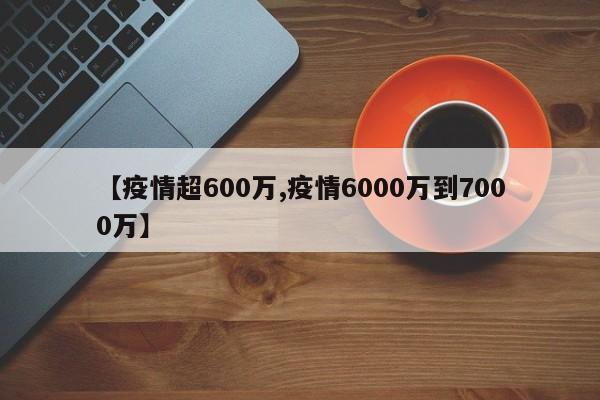 【疫情超600万,疫情6000万到7000万】