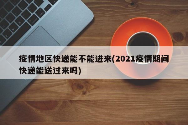 疫情地区快递能不能进来(2021疫情期间快递能送过来吗)