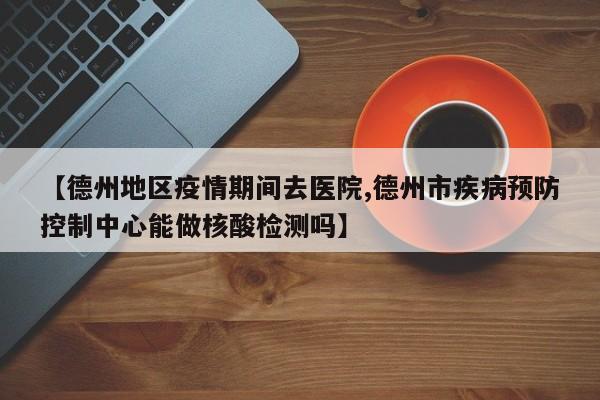 【德州地区疫情期间去医院,德州市疾病预防控制中心能做核酸检测吗】