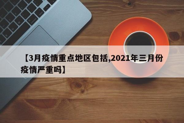 【3月疫情重点地区包括,2021年三月份疫情严重吗】