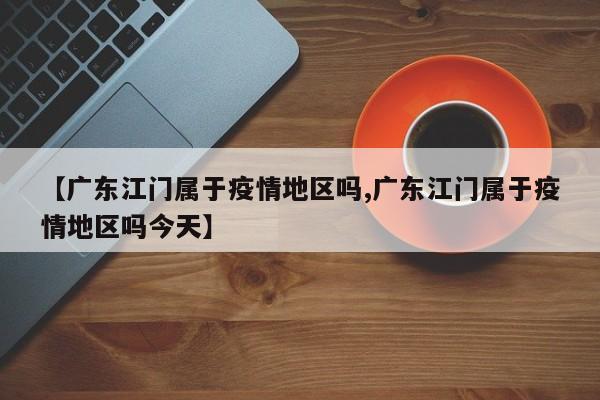 【广东江门属于疫情地区吗,广东江门属于疫情地区吗今天】