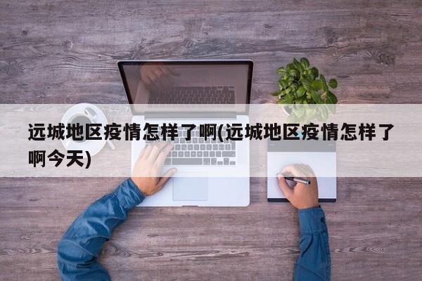 远城地区疫情怎样了啊(远城地区疫情怎样了啊今天)