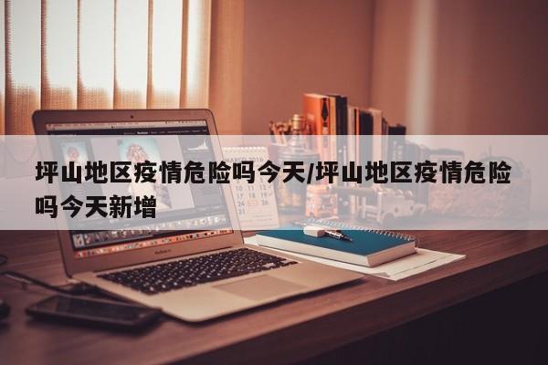 坪山地区疫情危险吗今天/坪山地区疫情危险吗今天新增