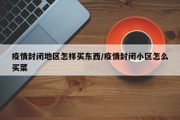 疫情封闭地区怎样买东西/疫情封闭小区怎么买菜