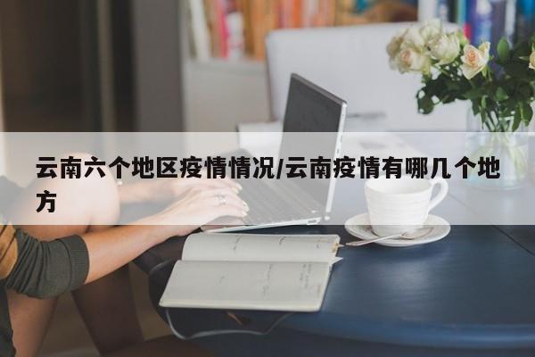 云南六个地区疫情情况/云南疫情有哪几个地方