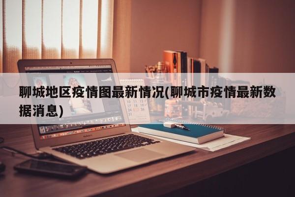 聊城地区疫情图最新情况(聊城市疫情最新数据消息)