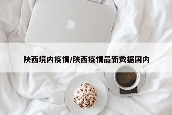陕西境内疫情/陕西疫情最新数据国内