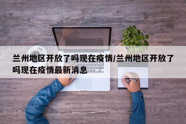 兰州地区开放了吗现在疫情/兰州地区开放了吗现在疫情最新消息