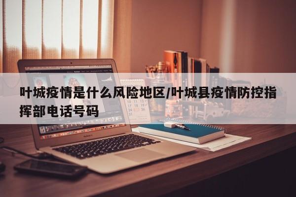 叶城疫情是什么风险地区/叶城县疫情防控指挥部电话号码