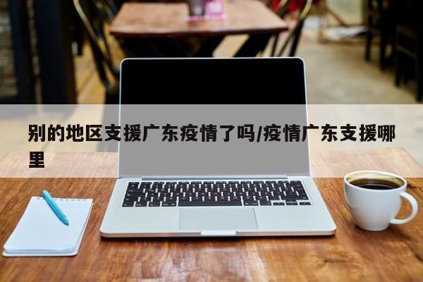 别的地区支援广东疫情了吗/疫情广东支援哪里