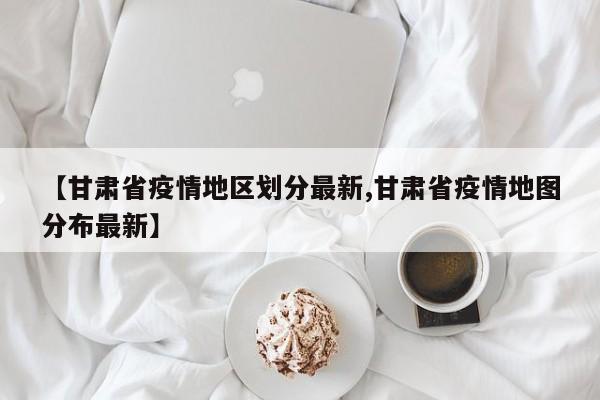 【甘肃省疫情地区划分最新,甘肃省疫情地图分布最新】