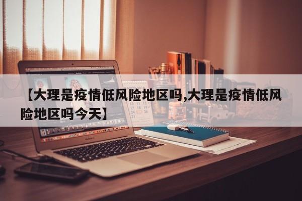 【大理是疫情低风险地区吗,大理是疫情低风险地区吗今天】