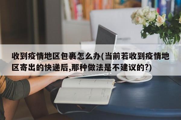收到疫情地区包裹怎么办(当前若收到疫情地区寄出的快递后,那种做法是不建议的?)