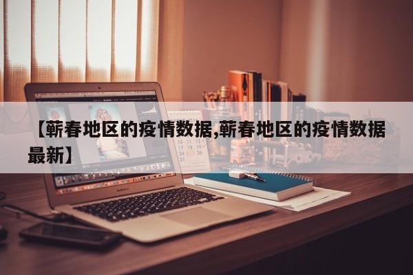 【蕲春地区的疫情数据,蕲春地区的疫情数据最新】