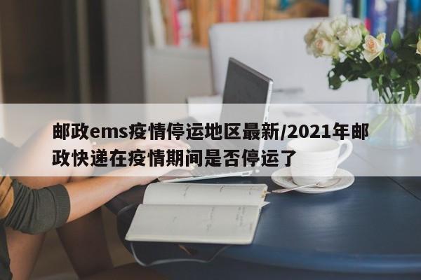 邮政ems疫情停运地区最新/2021年邮政快递在疫情期间是否停运了