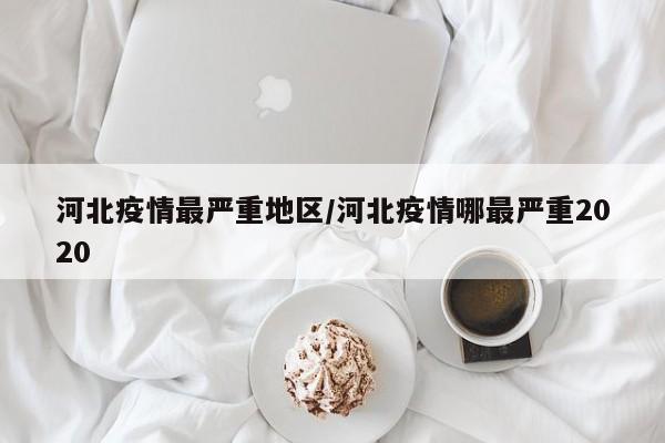 河北疫情最严重地区/河北疫情哪最严重2020