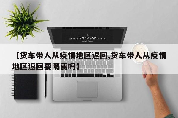 【货车带人从疫情地区返回,货车带人从疫情地区返回要隔离吗】