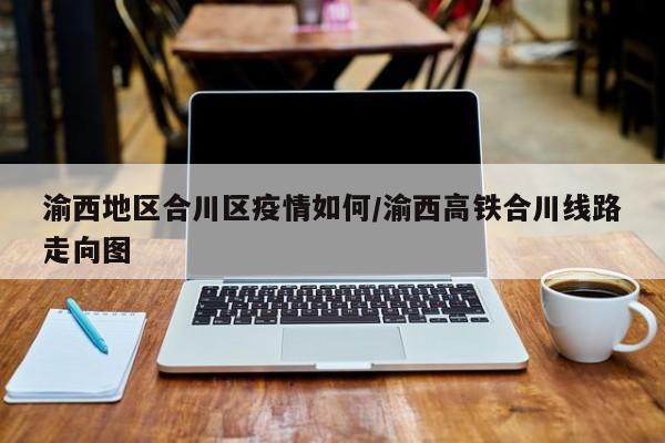 渝西地区合川区疫情如何/渝西高铁合川线路走向图