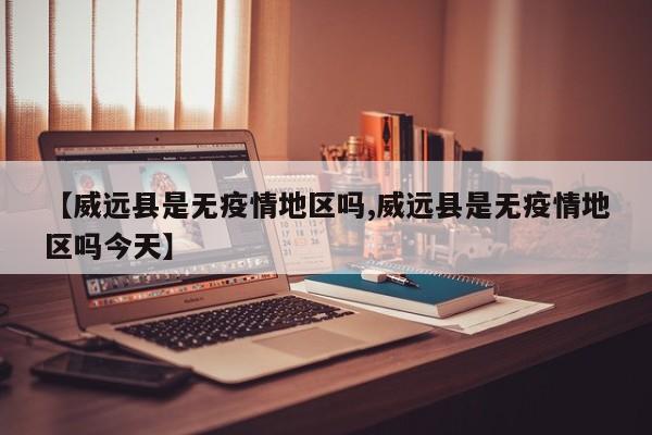 【威远县是无疫情地区吗,威远县是无疫情地区吗今天】