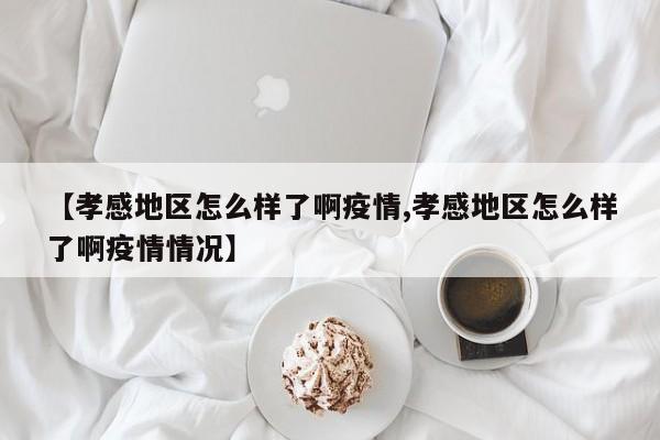 【孝感地区怎么样了啊疫情,孝感地区怎么样了啊疫情情况】