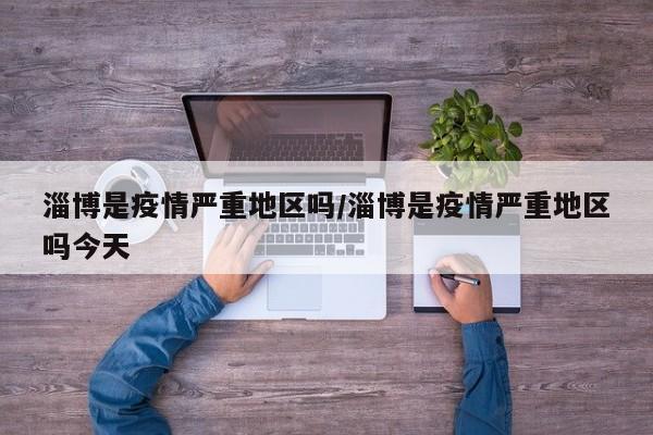 淄博是疫情严重地区吗/淄博是疫情严重地区吗今天