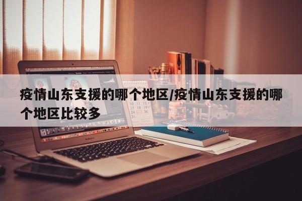 疫情山东支援的哪个地区/疫情山东支援的哪个地区比较多
