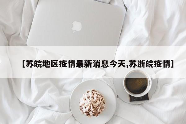 【苏皖地区疫情最新消息今天,苏浙皖疫情】