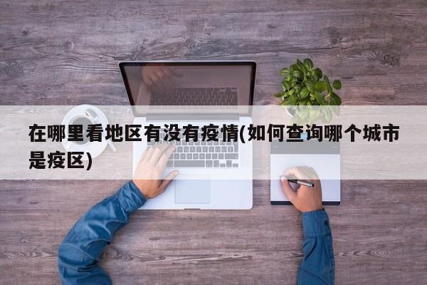 在哪里看地区有没有疫情(如何查询哪个城市是疫区)
