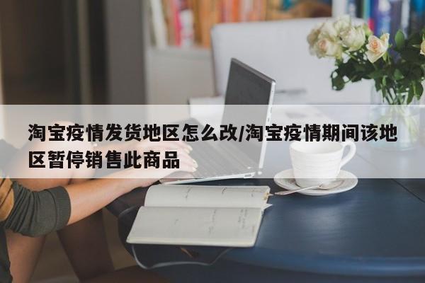 淘宝疫情发货地区怎么改/淘宝疫情期间该地区暂停销售此商品