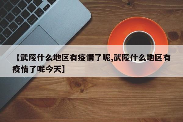 【武陵什么地区有疫情了呢,武陵什么地区有疫情了呢今天】