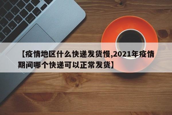 【疫情地区什么快递发货慢,2021年疫情期间哪个快递可以正常发货】