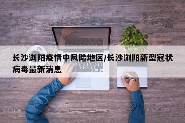 长沙浏阳疫情中风险地区/长沙浏阳新型冠状病毒最新消息