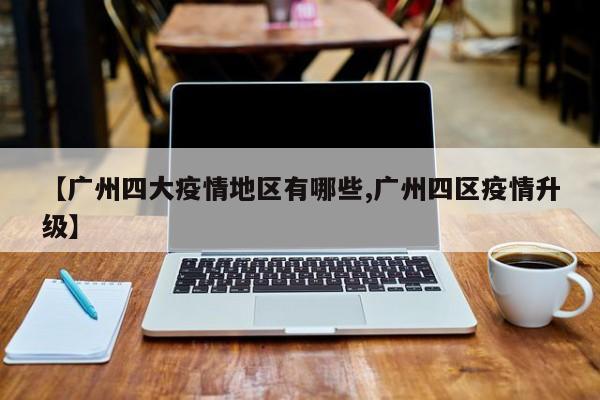 【广州四大疫情地区有哪些,广州四区疫情升级】