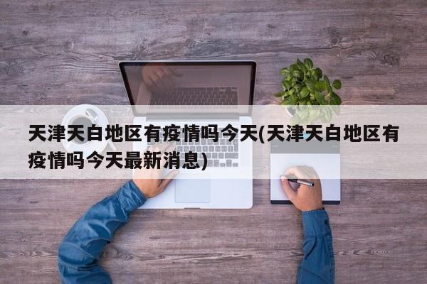 天津天白地区有疫情吗今天(天津天白地区有疫情吗今天最新消息)