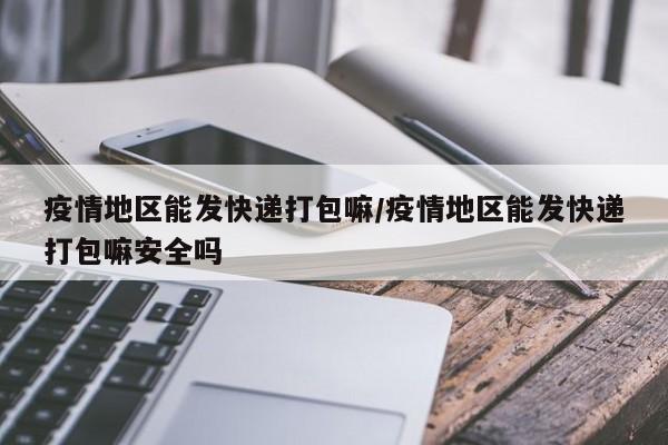 疫情地区能发快递打包嘛/疫情地区能发快递打包嘛安全吗