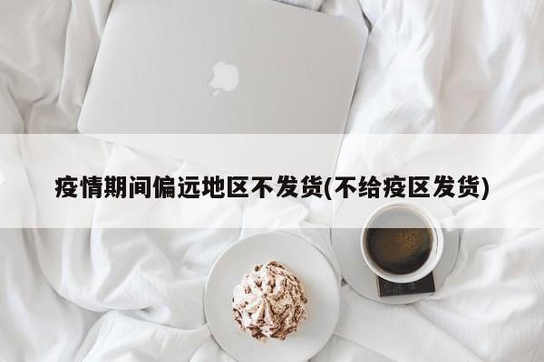 疫情期间偏远地区不发货(不给疫区发货)
