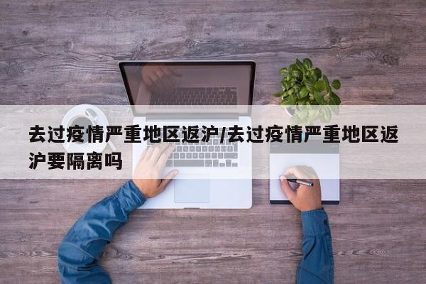 去过疫情严重地区返沪/去过疫情严重地区返沪要隔离吗